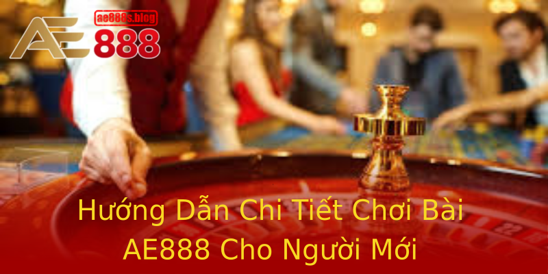 Hướng Dẫn Chi Tiết Chơi Bài AE888 Cho Người Mới